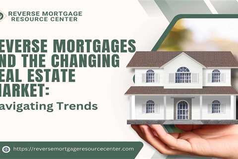 Reverse Mortgages and the Changing Real Estate Market: Navigating Trends